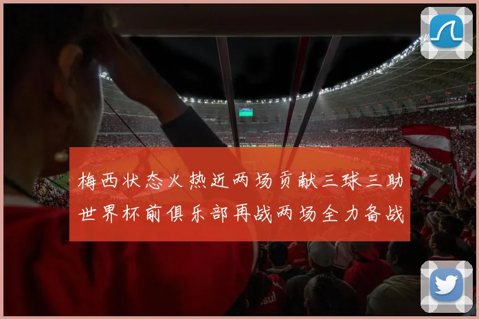 梅西状态火热近两场贡献三球三助世界杯前俱乐部再战两场全力备战大赛