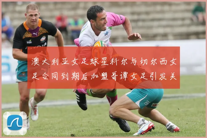 澳大利亚女足球星科尔与切尔西女足合同到期后加盟哥谭女足引发关注