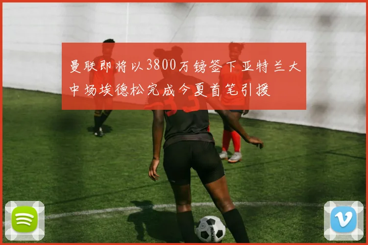 曼联即将以3800万镑签下亚特兰大中场埃德松完成今夏首笔引援