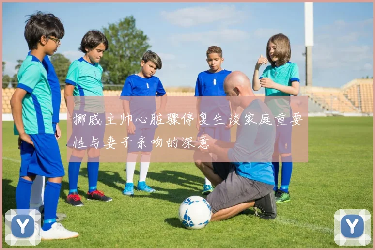 挪威主帅心脏骤停复生谈家庭重要性与妻子亲吻的深意