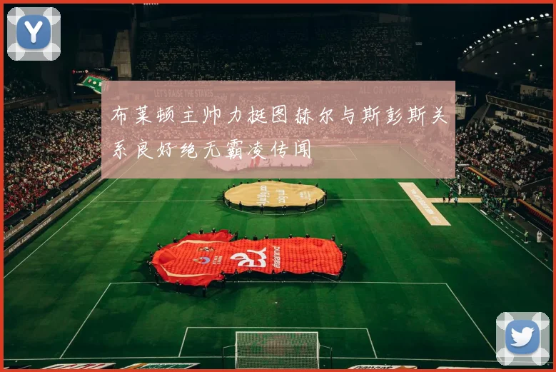 布莱顿主帅力挺图赫尔与斯彭斯关系良好绝无霸凌传闻