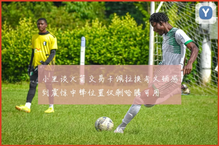 小里谈火箭交易卡佩拉换考文顿感到震惊中锋位置仅剩哈腾可用
