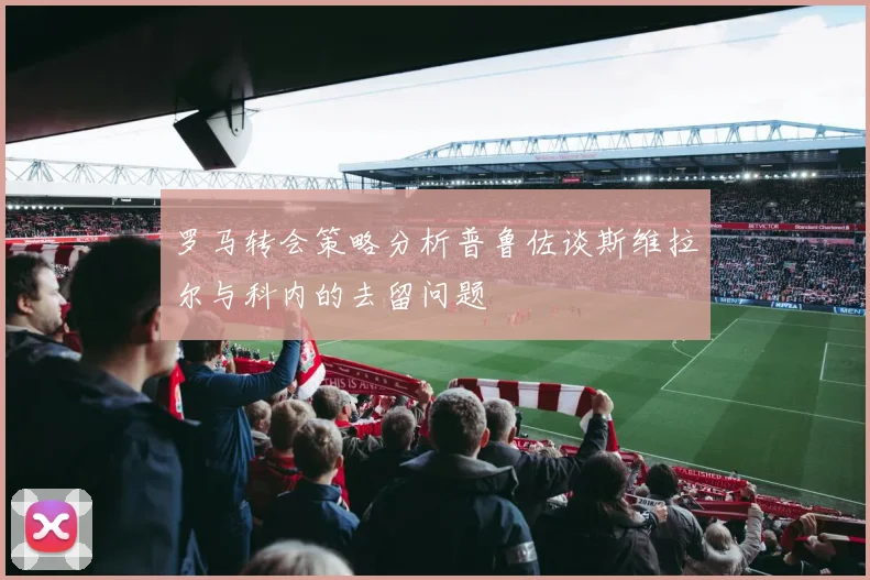 罗马转会策略分析普鲁佐谈斯维拉尔与科内的去留问题
