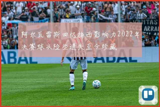 阿尔瓦雷斯回忆梅西影响力2022年决赛球衣险些遗失至今珍藏