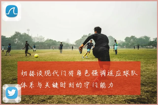 切赫谈现代门将角色强调适应球队体系与关键时刻的守门能力
