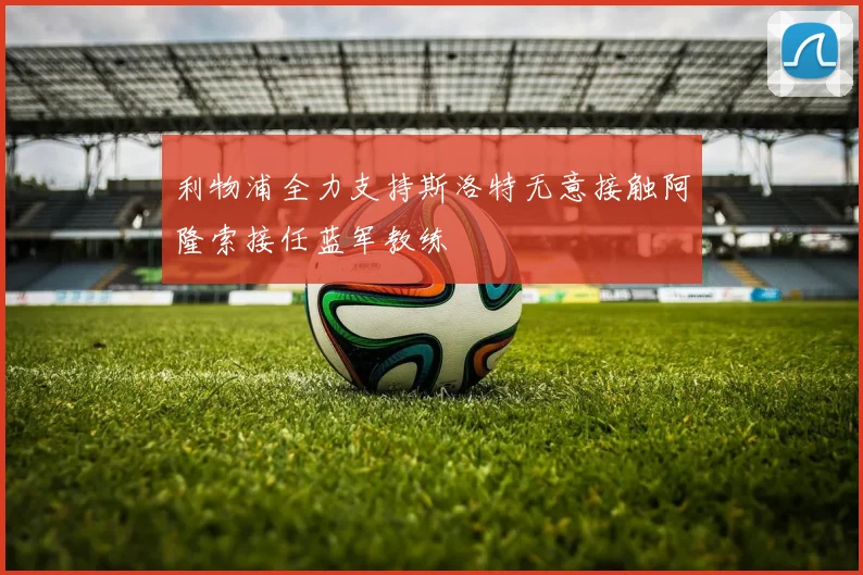 利物浦全力支持斯洛特无意接触阿隆索接任蓝军教练