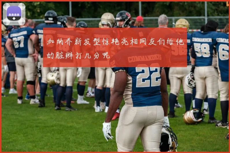 加纳乔新发型惊艳亮相网友们给他的脏辫打几分呢