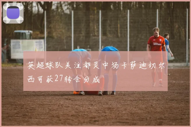 英超球队关注都灵中场卡萨迪切尔西可获27转会分成
