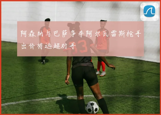 阿森纳与巴萨争夺阿尔瓦雷斯枪手出价将远超对手