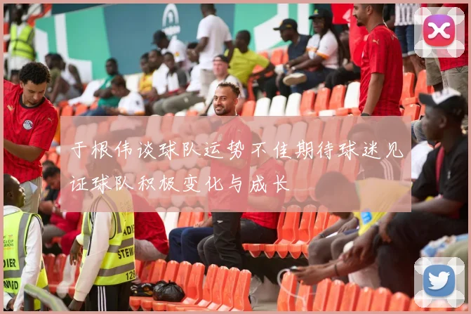 于根伟谈球队运势不佳期待球迷见证球队积极变化与成长