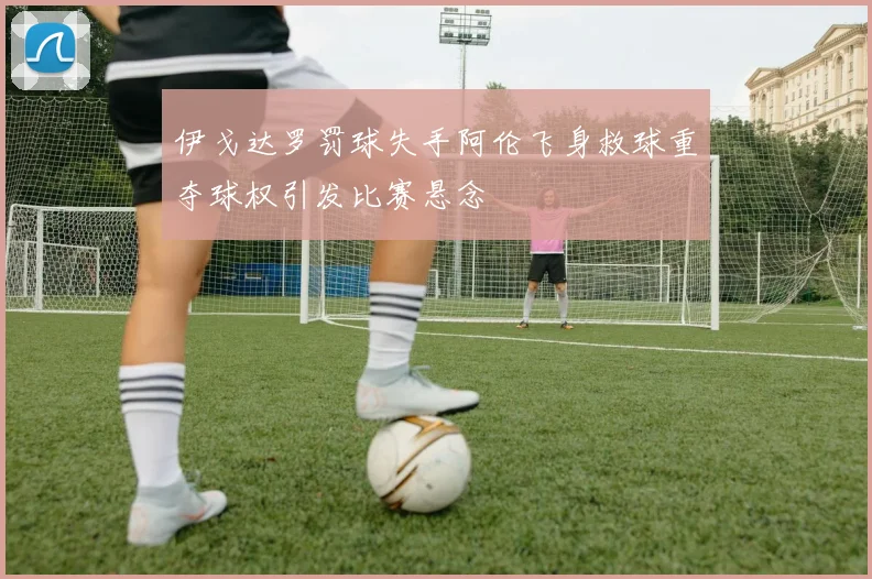 伊戈达罗罚球失手阿伦飞身救球重夺球权引发比赛悬念