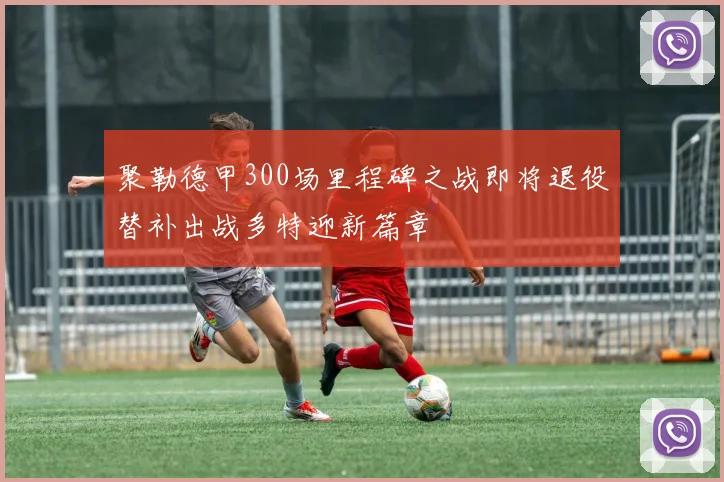 聚勒德甲300场里程碑之战即将退役替补出战多特迎新篇章