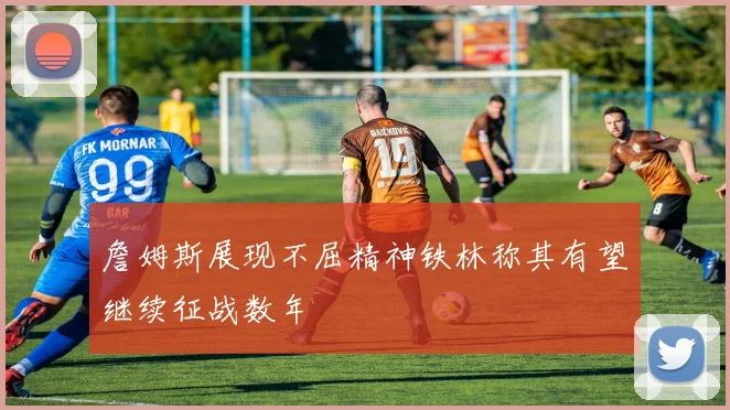 詹姆斯展现不屈精神铁林称其有望继续征战数年