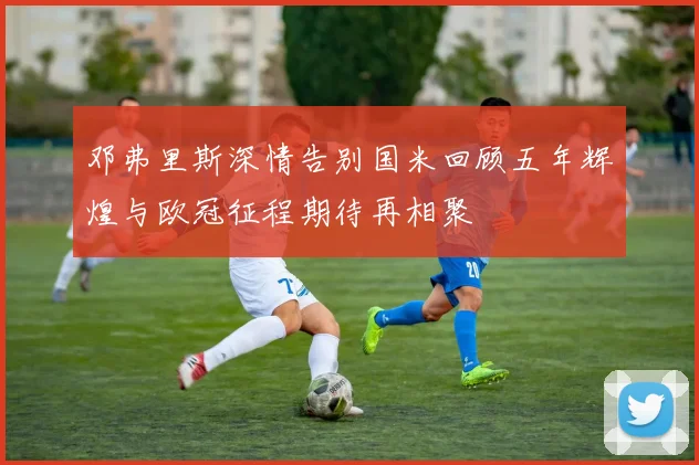 邓弗里斯深情告别国米回顾五年辉煌与欧冠征程期待再相聚