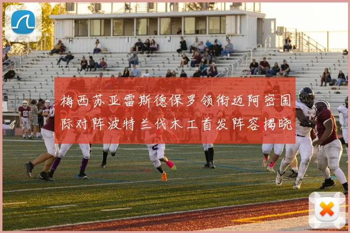 梅西苏亚雷斯德保罗领衔迈阿密国际对阵波特兰伐木工首发阵容揭晓