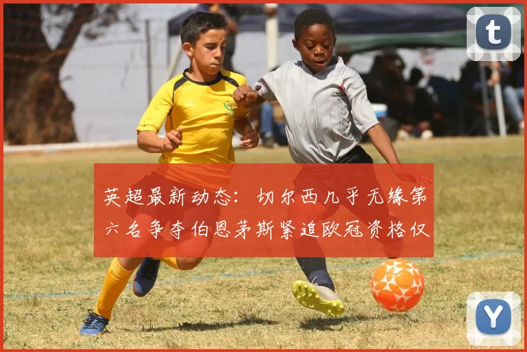 英超最新动态：切尔西几乎无缘第六名争夺伯恩茅斯紧追欧冠资格仅差三分
