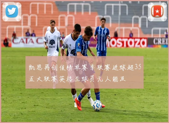 凯恩再创佳绩单赛季联赛进球超35五大联赛英格兰球员无人能及