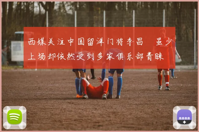 西媒关注中国留洋门将李昌祎虽少上场却依然受到多家俱乐部青睐