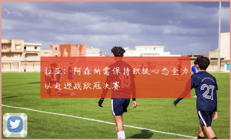 拉亚：阿森纳需保持积极心态全力以赴迎战欧冠决赛