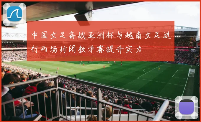 中国女足备战亚洲杯与越南女足进行两场封闭教学赛提升实力