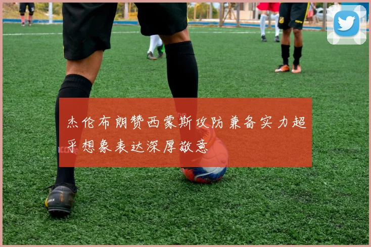 杰伦布朗赞西蒙斯攻防兼备实力超乎想象表达深厚敬意