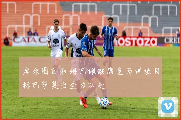 库尔图瓦和姆巴佩缺席皇马训练目标巴萨复出全力以赴