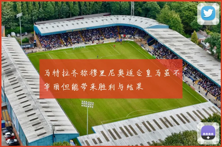 马特拉齐称穆里尼奥适合皇马虽不华丽但能带来胜利与结果