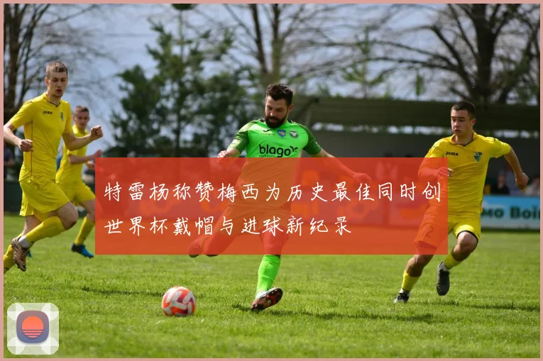 特雷杨称赞梅西为历史最佳同时创世界杯戴帽与进球新纪录
