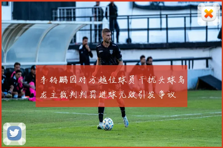 李钧鹏因对方越位球员干扰头球乌龙主裁判判罚进球无效引发争议
