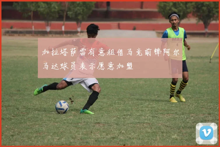 加拉塔萨雷有意租借马竞前锋阿尔马达球员表示愿意加盟