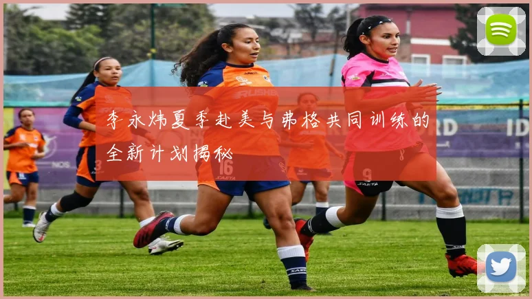 李永炜夏季赴美与弗格共同训练的全新计划揭秘