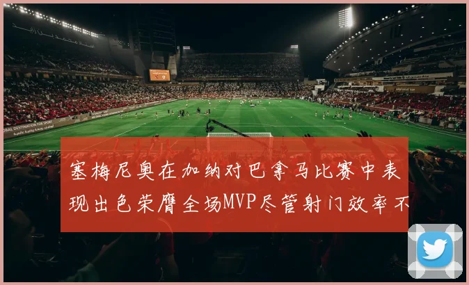 塞梅尼奥在加纳对巴拿马比赛中表现出色荣膺全场MVP尽管射门效率不佳