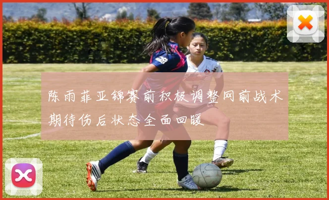 陈雨菲亚锦赛前积极调整网前战术期待伤后状态全面回暖