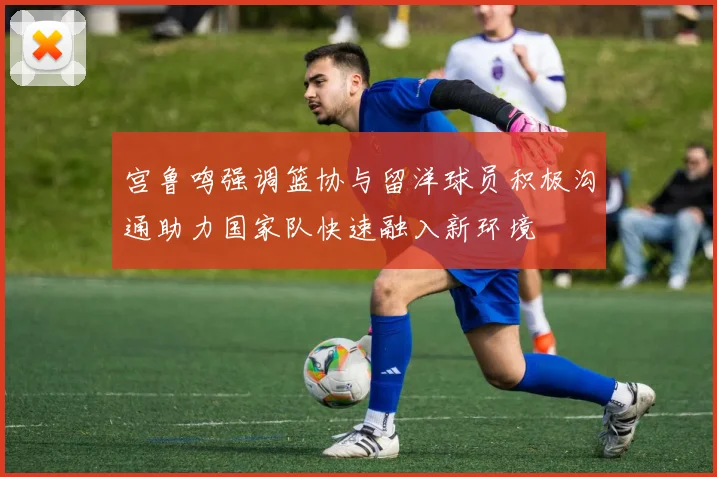 宫鲁鸣强调篮协与留洋球员积极沟通助力国家队快速融入新环境