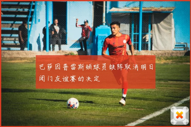 巴萨因普雷斯顿球员缺阵取消明日闭门友谊赛的决定